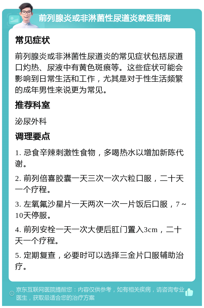 前列腺炎或非淋菌性尿道炎就医指南 常见症状 前列腺炎或非淋菌性尿道炎的常见症状包括尿道口灼热、尿液中有黄色斑痕等。这些症状可能会影响到日常生活和工作，尤其是对于性生活频繁的成年男性来说更为常见。 推荐科室 泌尿外科 调理要点 1. 忌食辛辣刺激性食物，多喝热水以增加新陈代谢。 2. 前列倍喜胶囊一天三次一次六粒口服，二十天一个疗程。 3. 左氧氟沙星片一天两次一次一片饭后口服，7～10天停服。 4. 前列安栓一天一次大便后肛门置入3cm，二十天一个疗程。 5. 定期复查，必要时可以选择三金片口服辅助治疗。