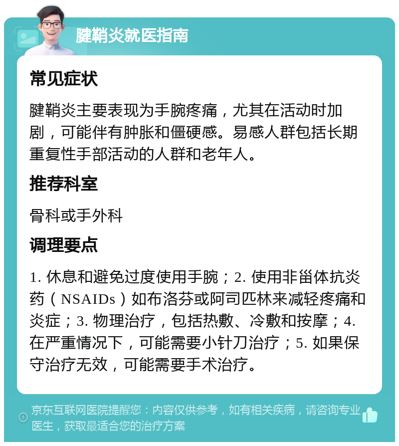 腱鞘炎就医指南 常见症状 腱鞘炎主要表现为手腕疼痛，尤其在活动时加剧，可能伴有肿胀和僵硬感。易感人群包括长期重复性手部活动的人群和老年人。 推荐科室 骨科或手外科 调理要点 1. 休息和避免过度使用手腕；2. 使用非甾体抗炎药（NSAIDs）如布洛芬或阿司匹林来减轻疼痛和炎症；3. 物理治疗，包括热敷、冷敷和按摩；4. 在严重情况下，可能需要小针刀治疗；5. 如果保守治疗无效，可能需要手术治疗。