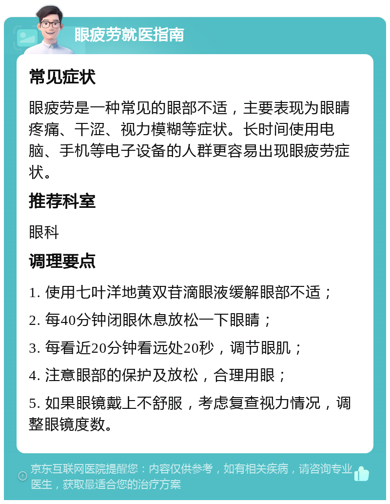 眼疲劳就医指南 常见症状 眼疲劳是一种常见的眼部不适，主要表现为眼睛疼痛、干涩、视力模糊等症状。长时间使用电脑、手机等电子设备的人群更容易出现眼疲劳症状。 推荐科室 眼科 调理要点 1. 使用七叶洋地黄双苷滴眼液缓解眼部不适； 2. 每40分钟闭眼休息放松一下眼睛； 3. 每看近20分钟看远处20秒，调节眼肌； 4. 注意眼部的保护及放松，合理用眼； 5. 如果眼镜戴上不舒服，考虑复查视力情况，调整眼镜度数。