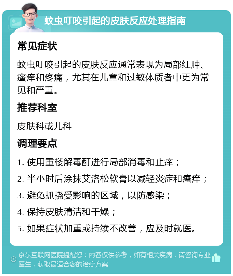 蚊虫叮咬引起的皮肤反应处理指南 常见症状 蚊虫叮咬引起的皮肤反应通常表现为局部红肿、瘙痒和疼痛，尤其在儿童和过敏体质者中更为常见和严重。 推荐科室 皮肤科或儿科 调理要点 1. 使用重楼解毒酊进行局部消毒和止痒； 2. 半小时后涂抹艾洛松软膏以减轻炎症和瘙痒； 3. 避免抓挠受影响的区域，以防感染； 4. 保持皮肤清洁和干燥； 5. 如果症状加重或持续不改善，应及时就医。