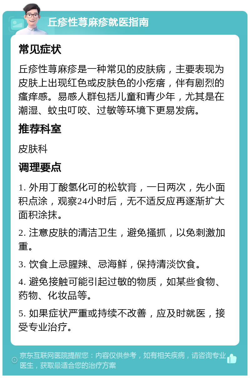 丘疹性荨麻疹就医指南 常见症状 丘疹性荨麻疹是一种常见的皮肤病，主要表现为皮肤上出现红色或皮肤色的小疙瘩，伴有剧烈的瘙痒感。易感人群包括儿童和青少年，尤其是在潮湿、蚊虫叮咬、过敏等环境下更易发病。 推荐科室 皮肤科 调理要点 1. 外用丁酸氢化可的松软膏，一日两次，先小面积点涂，观察24小时后，无不适反应再逐渐扩大面积涂抹。 2. 注意皮肤的清洁卫生，避免搔抓，以免刺激加重。 3. 饮食上忌腥辣、忌海鲜，保持清淡饮食。 4. 避免接触可能引起过敏的物质，如某些食物、药物、化妆品等。 5. 如果症状严重或持续不改善，应及时就医，接受专业治疗。