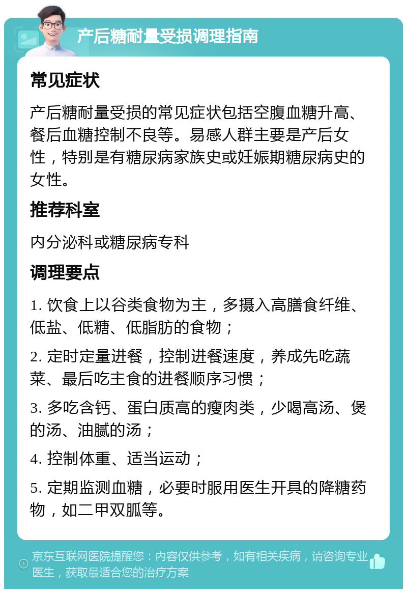 产后糖耐量受损调理指南 常见症状 产后糖耐量受损的常见症状包括空腹血糖升高、餐后血糖控制不良等。易感人群主要是产后女性，特别是有糖尿病家族史或妊娠期糖尿病史的女性。 推荐科室 内分泌科或糖尿病专科 调理要点 1. 饮食上以谷类食物为主，多摄入高膳食纤维、低盐、低糖、低脂肪的食物； 2. 定时定量进餐，控制进餐速度，养成先吃蔬菜、最后吃主食的进餐顺序习惯； 3. 多吃含钙、蛋白质高的瘦肉类，少喝高汤、煲的汤、油腻的汤； 4. 控制体重、适当运动； 5. 定期监测血糖，必要时服用医生开具的降糖药物，如二甲双胍等。