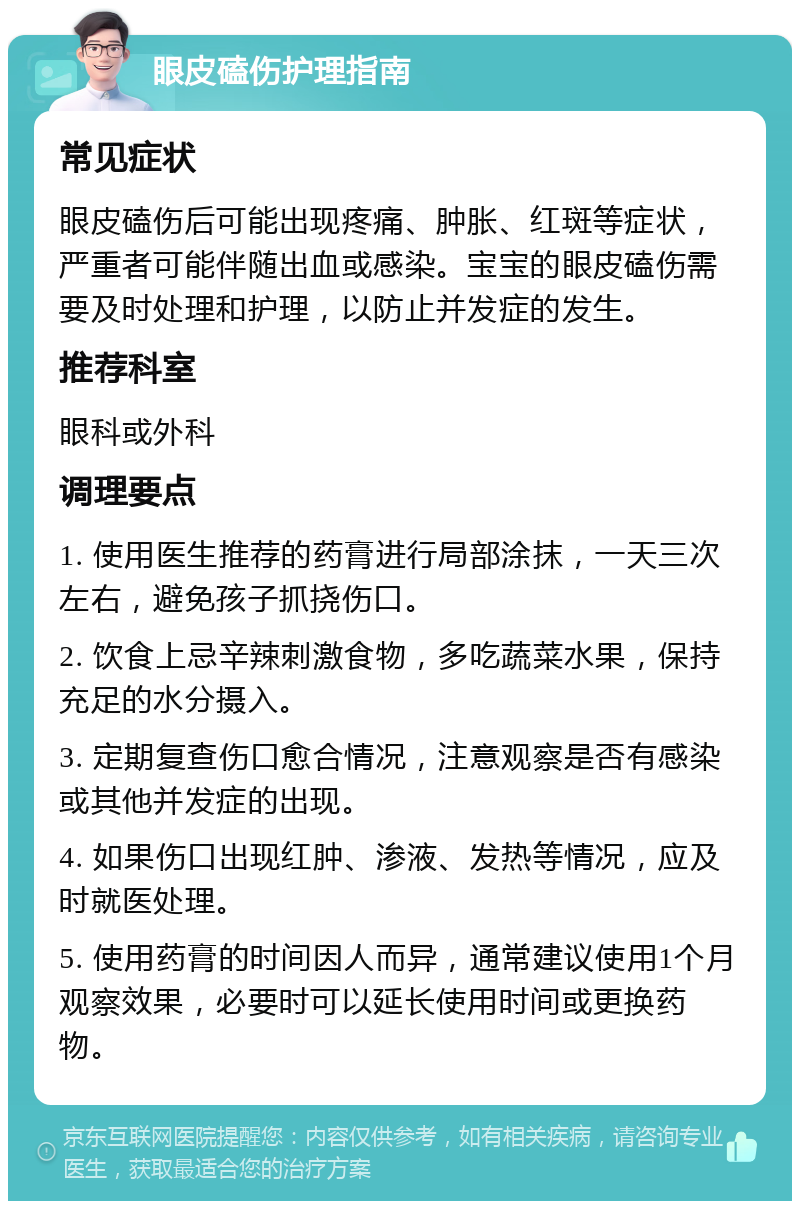 眼皮磕伤护理指南 常见症状 眼皮磕伤后可能出现疼痛、肿胀、红斑等症状，严重者可能伴随出血或感染。宝宝的眼皮磕伤需要及时处理和护理，以防止并发症的发生。 推荐科室 眼科或外科 调理要点 1. 使用医生推荐的药膏进行局部涂抹，一天三次左右，避免孩子抓挠伤口。 2. 饮食上忌辛辣刺激食物，多吃蔬菜水果，保持充足的水分摄入。 3. 定期复查伤口愈合情况，注意观察是否有感染或其他并发症的出现。 4. 如果伤口出现红肿、渗液、发热等情况，应及时就医处理。 5. 使用药膏的时间因人而异，通常建议使用1个月观察效果，必要时可以延长使用时间或更换药物。