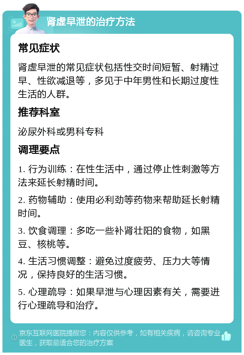 肾虚早泄的治疗方法 常见症状 肾虚早泄的常见症状包括性交时间短暂、射精过早、性欲减退等，多见于中年男性和长期过度性生活的人群。 推荐科室 泌尿外科或男科专科 调理要点 1. 行为训练：在性生活中，通过停止性刺激等方法来延长射精时间。 2. 药物辅助：使用必利劲等药物来帮助延长射精时间。 3. 饮食调理：多吃一些补肾壮阳的食物，如黑豆、核桃等。 4. 生活习惯调整：避免过度疲劳、压力大等情况，保持良好的生活习惯。 5. 心理疏导：如果早泄与心理因素有关，需要进行心理疏导和治疗。