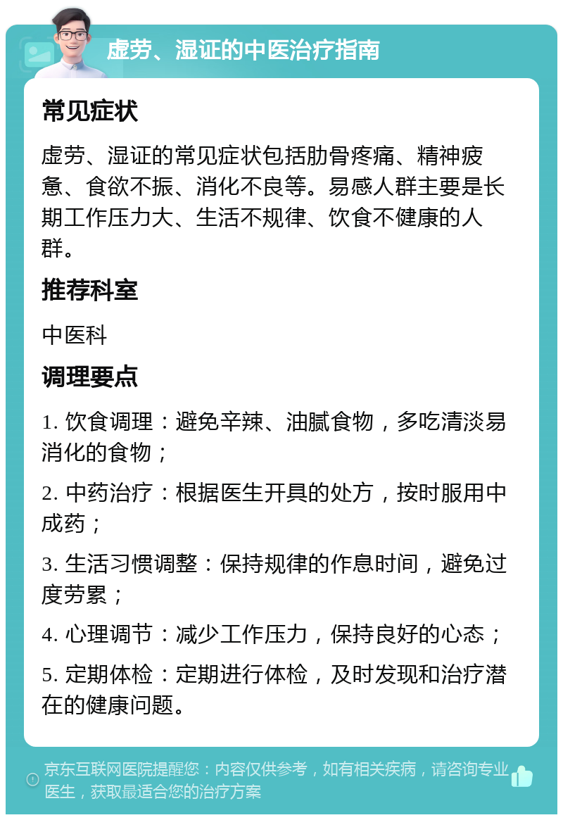 虚劳、湿证的中医治疗指南 常见症状 虚劳、湿证的常见症状包括肋骨疼痛、精神疲惫、食欲不振、消化不良等。易感人群主要是长期工作压力大、生活不规律、饮食不健康的人群。 推荐科室 中医科 调理要点 1. 饮食调理：避免辛辣、油腻食物，多吃清淡易消化的食物； 2. 中药治疗：根据医生开具的处方，按时服用中成药； 3. 生活习惯调整：保持规律的作息时间，避免过度劳累； 4. 心理调节：减少工作压力，保持良好的心态； 5. 定期体检：定期进行体检，及时发现和治疗潜在的健康问题。