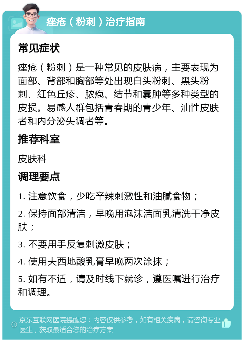 痤疮（粉刺）治疗指南 常见症状 痤疮（粉刺）是一种常见的皮肤病，主要表现为面部、背部和胸部等处出现白头粉刺、黑头粉刺、红色丘疹、脓疱、结节和囊肿等多种类型的皮损。易感人群包括青春期的青少年、油性皮肤者和内分泌失调者等。 推荐科室 皮肤科 调理要点 1. 注意饮食，少吃辛辣刺激性和油腻食物； 2. 保持面部清洁，早晚用泡沫洁面乳清洗干净皮肤； 3. 不要用手反复刺激皮肤； 4. 使用夫西地酸乳膏早晚两次涂抹； 5. 如有不适，请及时线下就诊，遵医嘱进行治疗和调理。