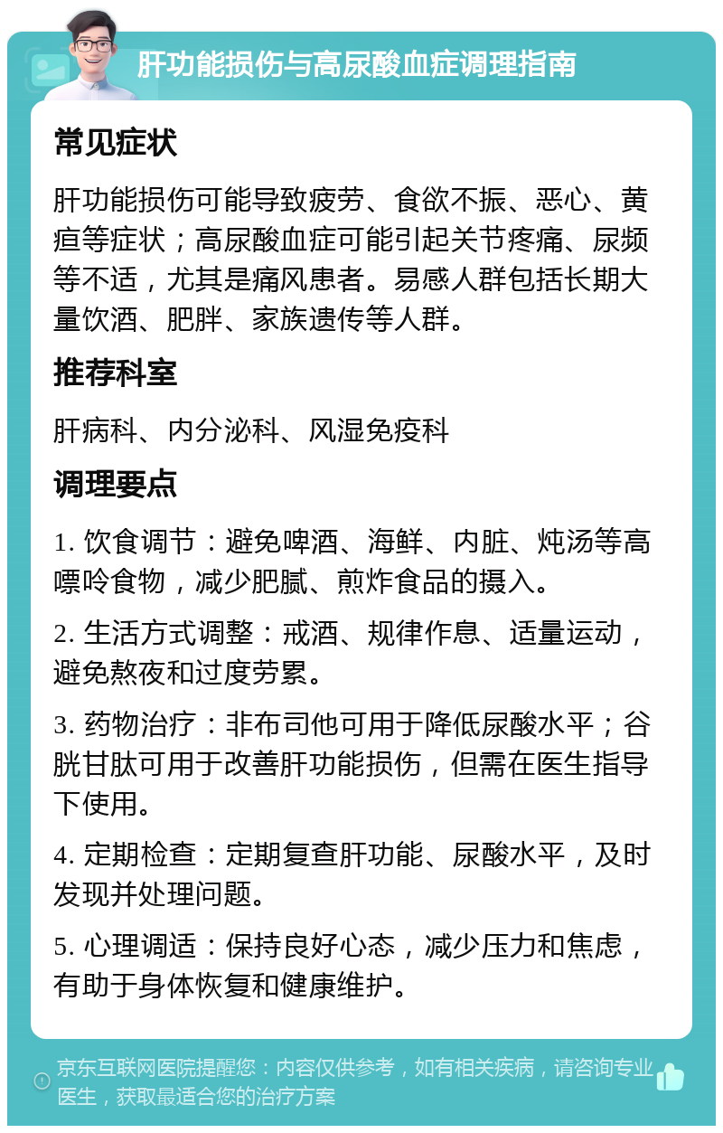 肝功能损伤与高尿酸血症调理指南 常见症状 肝功能损伤可能导致疲劳、食欲不振、恶心、黄疸等症状；高尿酸血症可能引起关节疼痛、尿频等不适，尤其是痛风患者。易感人群包括长期大量饮酒、肥胖、家族遗传等人群。 推荐科室 肝病科、内分泌科、风湿免疫科 调理要点 1. 饮食调节：避免啤酒、海鲜、内脏、炖汤等高嘌呤食物，减少肥腻、煎炸食品的摄入。 2. 生活方式调整：戒酒、规律作息、适量运动，避免熬夜和过度劳累。 3. 药物治疗：非布司他可用于降低尿酸水平；谷胱甘肽可用于改善肝功能损伤，但需在医生指导下使用。 4. 定期检查：定期复查肝功能、尿酸水平，及时发现并处理问题。 5. 心理调适：保持良好心态，减少压力和焦虑，有助于身体恢复和健康维护。