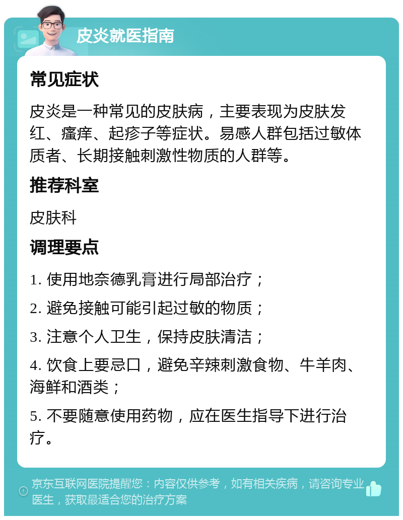 皮炎就医指南 常见症状 皮炎是一种常见的皮肤病，主要表现为皮肤发红、瘙痒、起疹子等症状。易感人群包括过敏体质者、长期接触刺激性物质的人群等。 推荐科室 皮肤科 调理要点 1. 使用地奈德乳膏进行局部治疗； 2. 避免接触可能引起过敏的物质； 3. 注意个人卫生，保持皮肤清洁； 4. 饮食上要忌口，避免辛辣刺激食物、牛羊肉、海鲜和酒类； 5. 不要随意使用药物，应在医生指导下进行治疗。