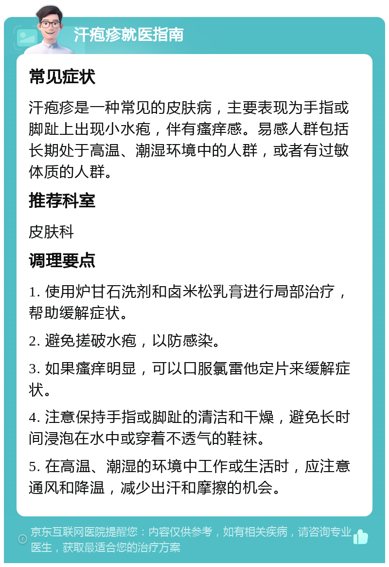 汗疱疹就医指南 常见症状 汗疱疹是一种常见的皮肤病，主要表现为手指或脚趾上出现小水疱，伴有瘙痒感。易感人群包括长期处于高温、潮湿环境中的人群，或者有过敏体质的人群。 推荐科室 皮肤科 调理要点 1. 使用炉甘石洗剂和卤米松乳膏进行局部治疗，帮助缓解症状。 2. 避免搓破水疱，以防感染。 3. 如果瘙痒明显，可以口服氯雷他定片来缓解症状。 4. 注意保持手指或脚趾的清洁和干燥，避免长时间浸泡在水中或穿着不透气的鞋袜。 5. 在高温、潮湿的环境中工作或生活时，应注意通风和降温，减少出汗和摩擦的机会。