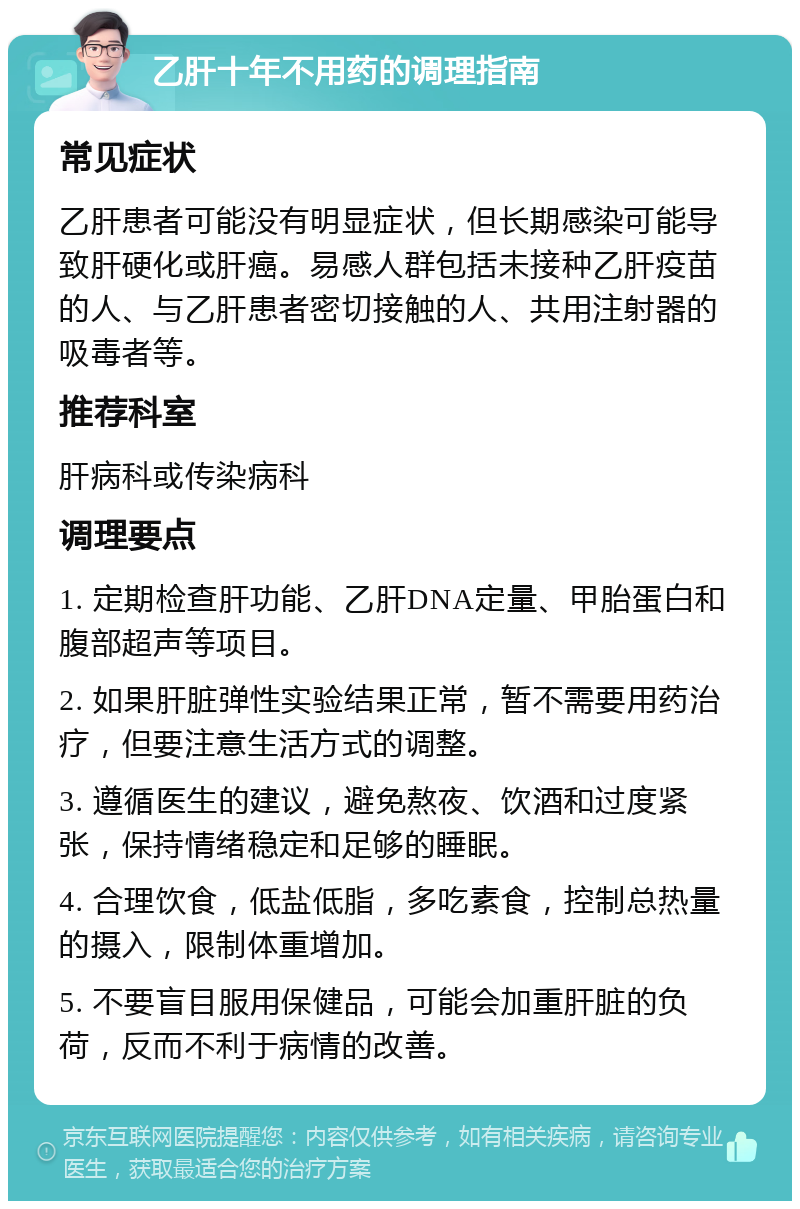 乙肝十年不用药的调理指南 常见症状 乙肝患者可能没有明显症状，但长期感染可能导致肝硬化或肝癌。易感人群包括未接种乙肝疫苗的人、与乙肝患者密切接触的人、共用注射器的吸毒者等。 推荐科室 肝病科或传染病科 调理要点 1. 定期检查肝功能、乙肝DNA定量、甲胎蛋白和腹部超声等项目。 2. 如果肝脏弹性实验结果正常，暂不需要用药治疗，但要注意生活方式的调整。 3. 遵循医生的建议，避免熬夜、饮酒和过度紧张，保持情绪稳定和足够的睡眠。 4. 合理饮食，低盐低脂，多吃素食，控制总热量的摄入，限制体重增加。 5. 不要盲目服用保健品，可能会加重肝脏的负荷，反而不利于病情的改善。