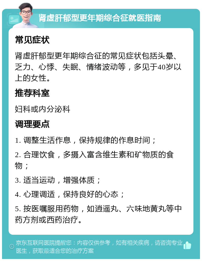 肾虚肝郁型更年期综合征就医指南 常见症状 肾虚肝郁型更年期综合征的常见症状包括头晕、乏力、心悸、失眠、情绪波动等，多见于40岁以上的女性。 推荐科室 妇科或内分泌科 调理要点 1. 调整生活作息，保持规律的作息时间； 2. 合理饮食，多摄入富含维生素和矿物质的食物； 3. 适当运动，增强体质； 4. 心理调适，保持良好的心态； 5. 按医嘱服用药物，如逍遥丸、六味地黄丸等中药方剂或西药治疗。