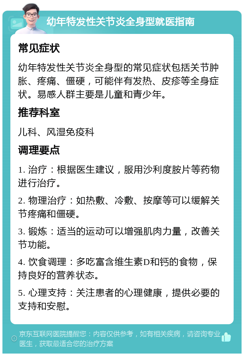 幼年特发性关节炎全身型就医指南 常见症状 幼年特发性关节炎全身型的常见症状包括关节肿胀、疼痛、僵硬，可能伴有发热、皮疹等全身症状。易感人群主要是儿童和青少年。 推荐科室 儿科、风湿免疫科 调理要点 1. 治疗：根据医生建议，服用沙利度胺片等药物进行治疗。 2. 物理治疗：如热敷、冷敷、按摩等可以缓解关节疼痛和僵硬。 3. 锻炼：适当的运动可以增强肌肉力量，改善关节功能。 4. 饮食调理：多吃富含维生素D和钙的食物，保持良好的营养状态。 5. 心理支持：关注患者的心理健康，提供必要的支持和安慰。