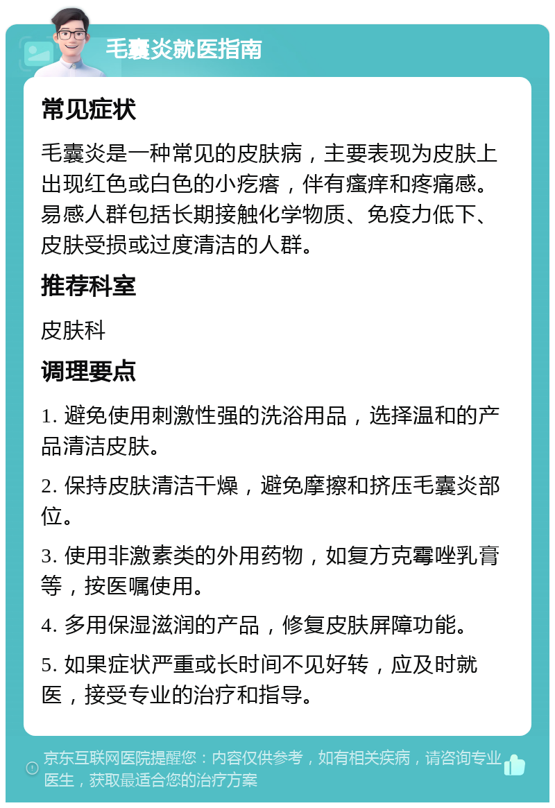 毛囊炎就医指南 常见症状 毛囊炎是一种常见的皮肤病，主要表现为皮肤上出现红色或白色的小疙瘩，伴有瘙痒和疼痛感。易感人群包括长期接触化学物质、免疫力低下、皮肤受损或过度清洁的人群。 推荐科室 皮肤科 调理要点 1. 避免使用刺激性强的洗浴用品，选择温和的产品清洁皮肤。 2. 保持皮肤清洁干燥，避免摩擦和挤压毛囊炎部位。 3. 使用非激素类的外用药物，如复方克霉唑乳膏等，按医嘱使用。 4. 多用保湿滋润的产品，修复皮肤屏障功能。 5. 如果症状严重或长时间不见好转，应及时就医，接受专业的治疗和指导。