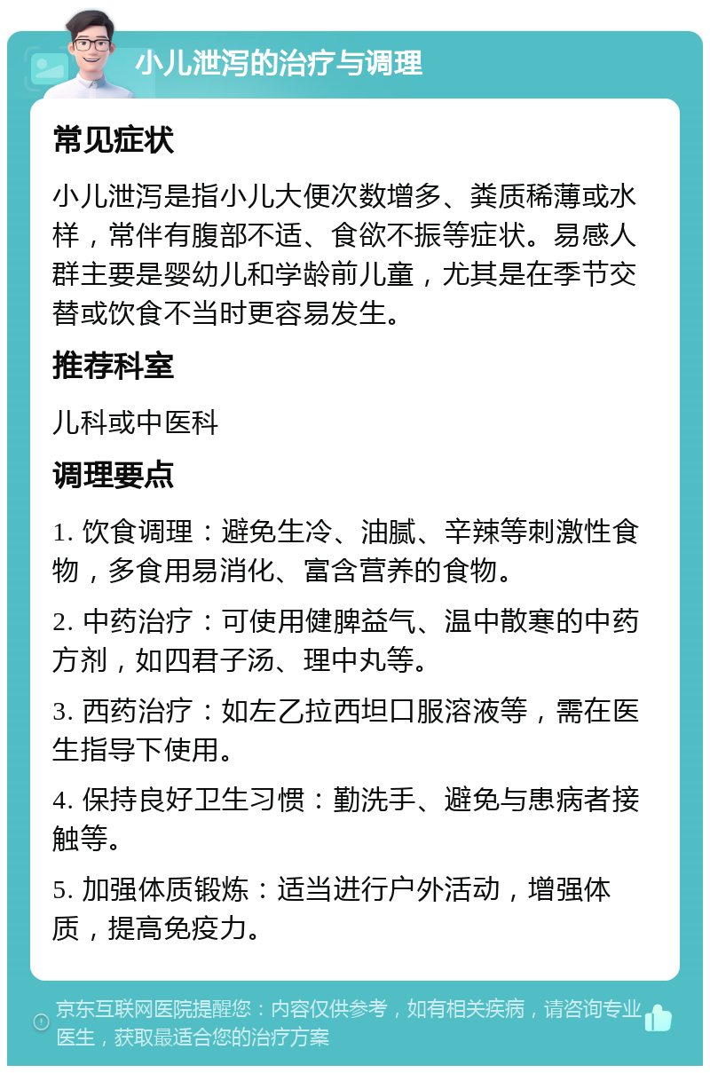 小儿泄泻的治疗与调理 常见症状 小儿泄泻是指小儿大便次数增多、粪质稀薄或水样，常伴有腹部不适、食欲不振等症状。易感人群主要是婴幼儿和学龄前儿童，尤其是在季节交替或饮食不当时更容易发生。 推荐科室 儿科或中医科 调理要点 1. 饮食调理：避免生冷、油腻、辛辣等刺激性食物，多食用易消化、富含营养的食物。 2. 中药治疗：可使用健脾益气、温中散寒的中药方剂，如四君子汤、理中丸等。 3. 西药治疗：如左乙拉西坦口服溶液等，需在医生指导下使用。 4. 保持良好卫生习惯：勤洗手、避免与患病者接触等。 5. 加强体质锻炼：适当进行户外活动，增强体质，提高免疫力。