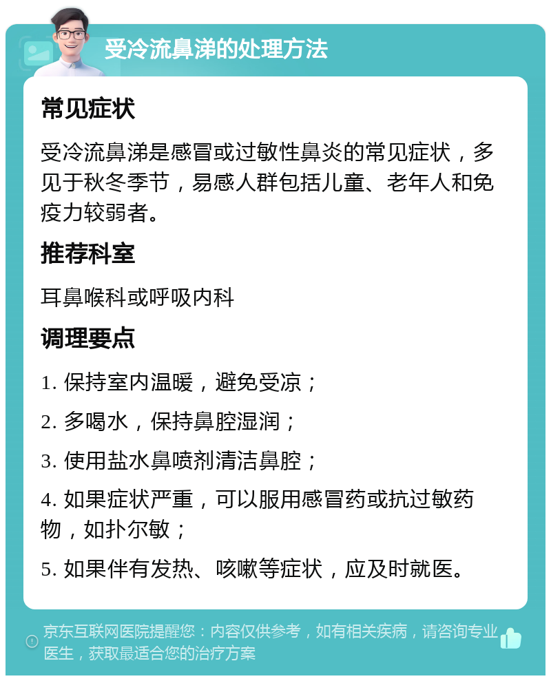 受冷流鼻涕的处理方法 常见症状 受冷流鼻涕是感冒或过敏性鼻炎的常见症状，多见于秋冬季节，易感人群包括儿童、老年人和免疫力较弱者。 推荐科室 耳鼻喉科或呼吸内科 调理要点 1. 保持室内温暖，避免受凉； 2. 多喝水，保持鼻腔湿润； 3. 使用盐水鼻喷剂清洁鼻腔； 4. 如果症状严重，可以服用感冒药或抗过敏药物，如扑尔敏； 5. 如果伴有发热、咳嗽等症状，应及时就医。