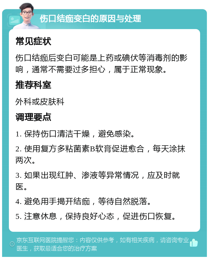 伤口结痂变白的原因与处理 常见症状 伤口结痂后变白可能是上药或碘伏等消毒剂的影响，通常不需要过多担心，属于正常现象。 推荐科室 外科或皮肤科 调理要点 1. 保持伤口清洁干燥，避免感染。 2. 使用复方多粘菌素B软膏促进愈合，每天涂抹两次。 3. 如果出现红肿、渗液等异常情况，应及时就医。 4. 避免用手揭开结痂，等待自然脱落。 5. 注意休息，保持良好心态，促进伤口恢复。