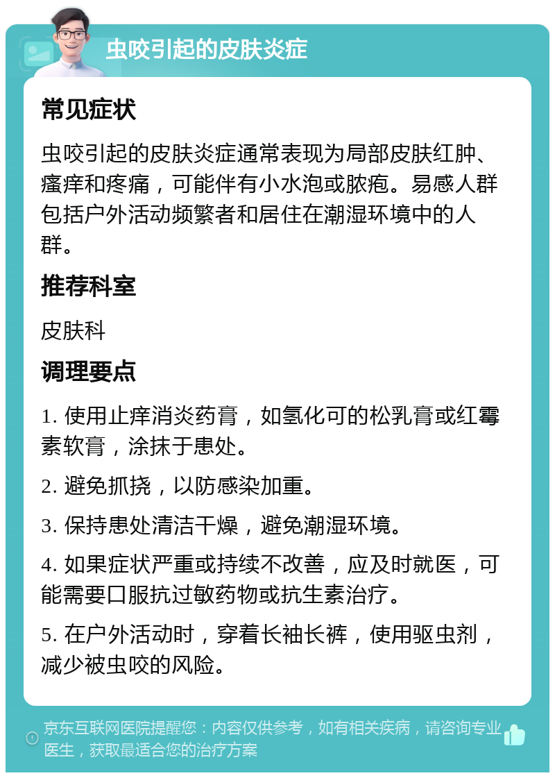 虫咬引起的皮肤炎症 常见症状 虫咬引起的皮肤炎症通常表现为局部皮肤红肿、瘙痒和疼痛，可能伴有小水泡或脓疱。易感人群包括户外活动频繁者和居住在潮湿环境中的人群。 推荐科室 皮肤科 调理要点 1. 使用止痒消炎药膏，如氢化可的松乳膏或红霉素软膏，涂抹于患处。 2. 避免抓挠，以防感染加重。 3. 保持患处清洁干燥，避免潮湿环境。 4. 如果症状严重或持续不改善，应及时就医，可能需要口服抗过敏药物或抗生素治疗。 5. 在户外活动时，穿着长袖长裤，使用驱虫剂，减少被虫咬的风险。