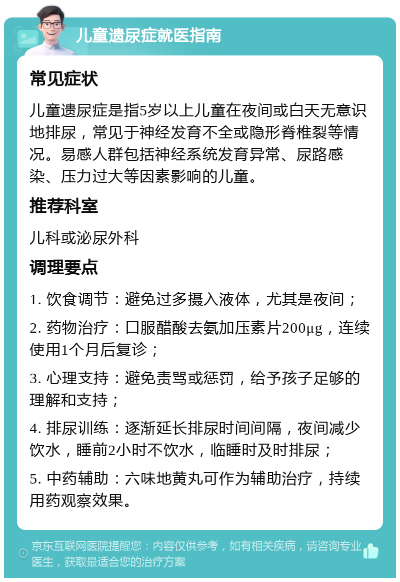 儿童遗尿症就医指南 常见症状 儿童遗尿症是指5岁以上儿童在夜间或白天无意识地排尿，常见于神经发育不全或隐形脊椎裂等情况。易感人群包括神经系统发育异常、尿路感染、压力过大等因素影响的儿童。 推荐科室 儿科或泌尿外科 调理要点 1. 饮食调节：避免过多摄入液体，尤其是夜间； 2. 药物治疗：口服醋酸去氨加压素片200μg，连续使用1个月后复诊； 3. 心理支持：避免责骂或惩罚，给予孩子足够的理解和支持； 4. 排尿训练：逐渐延长排尿时间间隔，夜间减少饮水，睡前2小时不饮水，临睡时及时排尿； 5. 中药辅助：六味地黄丸可作为辅助治疗，持续用药观察效果。