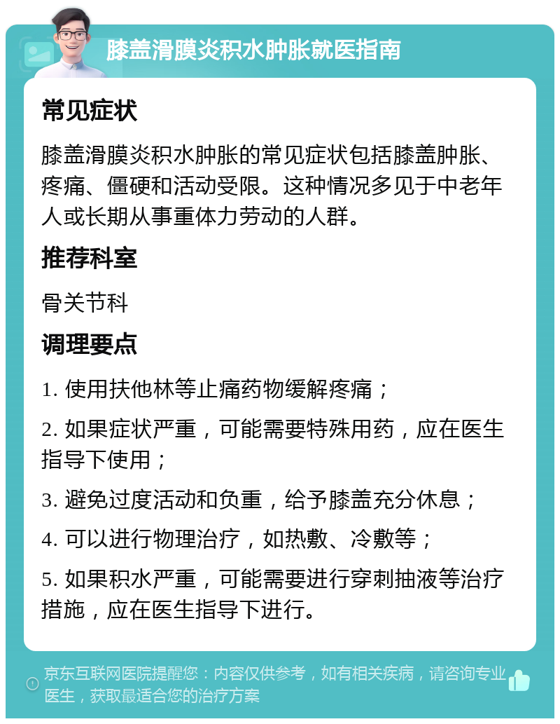 膝盖滑膜炎积水肿胀就医指南 常见症状 膝盖滑膜炎积水肿胀的常见症状包括膝盖肿胀、疼痛、僵硬和活动受限。这种情况多见于中老年人或长期从事重体力劳动的人群。 推荐科室 骨关节科 调理要点 1. 使用扶他林等止痛药物缓解疼痛； 2. 如果症状严重，可能需要特殊用药，应在医生指导下使用； 3. 避免过度活动和负重，给予膝盖充分休息； 4. 可以进行物理治疗，如热敷、冷敷等； 5. 如果积水严重，可能需要进行穿刺抽液等治疗措施，应在医生指导下进行。