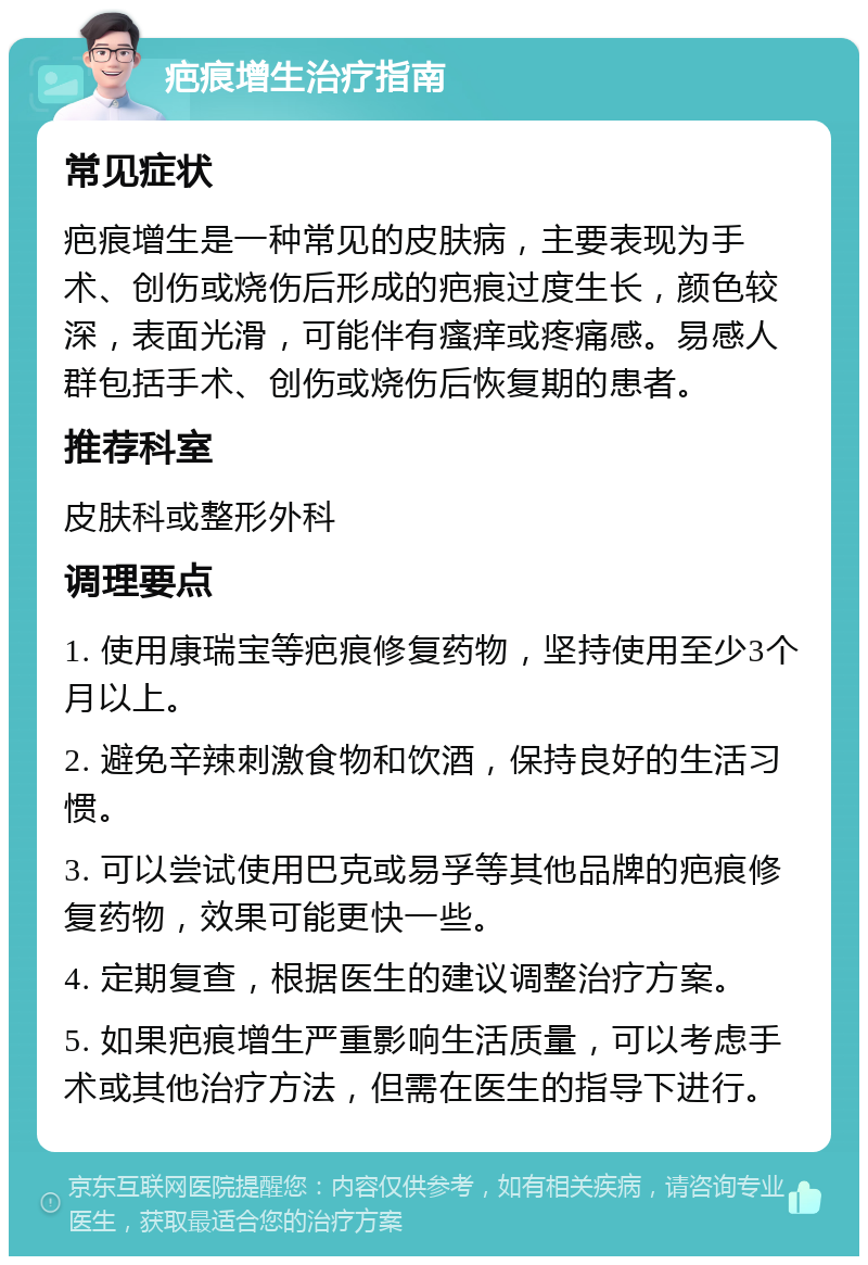 疤痕增生治疗指南 常见症状 疤痕增生是一种常见的皮肤病，主要表现为手术、创伤或烧伤后形成的疤痕过度生长，颜色较深，表面光滑，可能伴有瘙痒或疼痛感。易感人群包括手术、创伤或烧伤后恢复期的患者。 推荐科室 皮肤科或整形外科 调理要点 1. 使用康瑞宝等疤痕修复药物，坚持使用至少3个月以上。 2. 避免辛辣刺激食物和饮酒，保持良好的生活习惯。 3. 可以尝试使用巴克或易孚等其他品牌的疤痕修复药物，效果可能更快一些。 4. 定期复查，根据医生的建议调整治疗方案。 5. 如果疤痕增生严重影响生活质量，可以考虑手术或其他治疗方法，但需在医生的指导下进行。