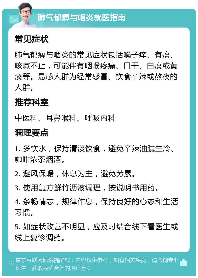 肺气郁痹与咽炎就医指南 常见症状 肺气郁痹与咽炎的常见症状包括嗓子痒、有痰、咳嗽不止，可能伴有咽喉疼痛、口干、白痰或黄痰等。易感人群为经常感冒、饮食辛辣或熬夜的人群。 推荐科室 中医科、耳鼻喉科、呼吸内科 调理要点 1. 多饮水，保持清淡饮食，避免辛辣油腻生冷、咖啡浓茶烟酒。 2. 避风保暖，休息为主，避免劳累。 3. 使用复方鲜竹沥液调理，按说明书用药。 4. 条畅情志，规律作息，保持良好的心态和生活习惯。 5. 如症状改善不明显，应及时结合线下看医生或线上复诊调药。