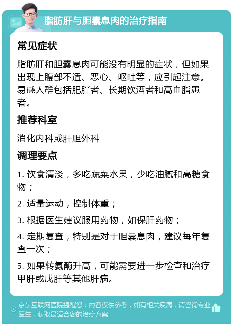 脂肪肝与胆囊息肉的治疗指南 常见症状 脂肪肝和胆囊息肉可能没有明显的症状，但如果出现上腹部不适、恶心、呕吐等，应引起注意。易感人群包括肥胖者、长期饮酒者和高血脂患者。 推荐科室 消化内科或肝胆外科 调理要点 1. 饮食清淡，多吃蔬菜水果，少吃油腻和高糖食物； 2. 适量运动，控制体重； 3. 根据医生建议服用药物，如保肝药物； 4. 定期复查，特别是对于胆囊息肉，建议每年复查一次； 5. 如果转氨酶升高，可能需要进一步检查和治疗甲肝或戊肝等其他肝病。