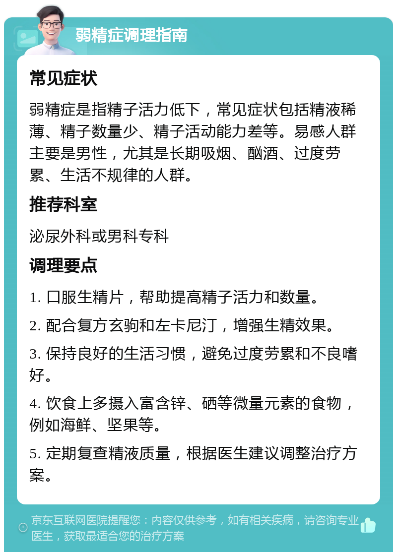 弱精症调理指南 常见症状 弱精症是指精子活力低下，常见症状包括精液稀薄、精子数量少、精子活动能力差等。易感人群主要是男性，尤其是长期吸烟、酗酒、过度劳累、生活不规律的人群。 推荐科室 泌尿外科或男科专科 调理要点 1. 口服生精片，帮助提高精子活力和数量。 2. 配合复方玄驹和左卡尼汀，增强生精效果。 3. 保持良好的生活习惯，避免过度劳累和不良嗜好。 4. 饮食上多摄入富含锌、硒等微量元素的食物，例如海鲜、坚果等。 5. 定期复查精液质量，根据医生建议调整治疗方案。