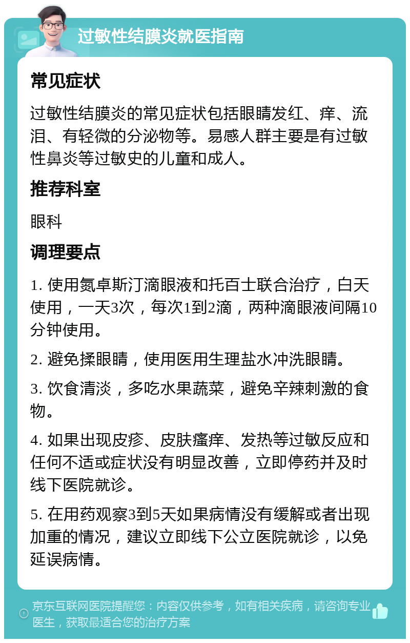 过敏性结膜炎就医指南 常见症状 过敏性结膜炎的常见症状包括眼睛发红、痒、流泪、有轻微的分泌物等。易感人群主要是有过敏性鼻炎等过敏史的儿童和成人。 推荐科室 眼科 调理要点 1. 使用氮卓斯汀滴眼液和托百士联合治疗，白天使用，一天3次，每次1到2滴，两种滴眼液间隔10分钟使用。 2. 避免揉眼睛，使用医用生理盐水冲洗眼睛。 3. 饮食清淡，多吃水果蔬菜，避免辛辣刺激的食物。 4. 如果出现皮疹、皮肤瘙痒、发热等过敏反应和任何不适或症状没有明显改善，立即停药并及时线下医院就诊。 5. 在用药观察3到5天如果病情没有缓解或者出现加重的情况，建议立即线下公立医院就诊，以免延误病情。