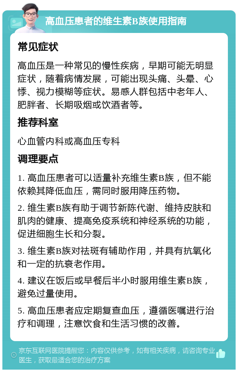 高血压患者的维生素B族使用指南 常见症状 高血压是一种常见的慢性疾病，早期可能无明显症状，随着病情发展，可能出现头痛、头晕、心悸、视力模糊等症状。易感人群包括中老年人、肥胖者、长期吸烟或饮酒者等。 推荐科室 心血管内科或高血压专科 调理要点 1. 高血压患者可以适量补充维生素B族，但不能依赖其降低血压，需同时服用降压药物。 2. 维生素B族有助于调节新陈代谢、维持皮肤和肌肉的健康、提高免疫系统和神经系统的功能，促进细胞生长和分裂。 3. 维生素B族对祛斑有辅助作用，并具有抗氧化和一定的抗衰老作用。 4. 建议在饭后或早餐后半小时服用维生素B族，避免过量使用。 5. 高血压患者应定期复查血压，遵循医嘱进行治疗和调理，注意饮食和生活习惯的改善。