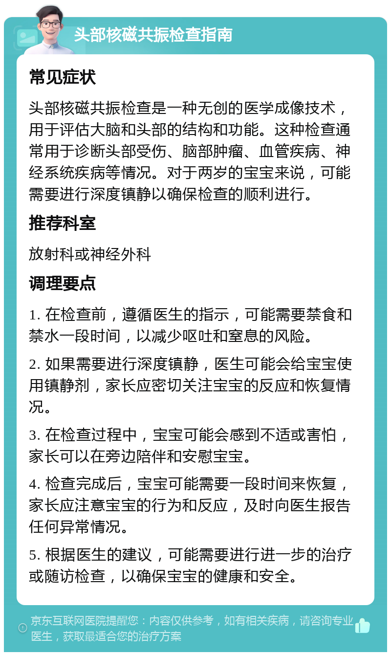 头部核磁共振检查指南 常见症状 头部核磁共振检查是一种无创的医学成像技术，用于评估大脑和头部的结构和功能。这种检查通常用于诊断头部受伤、脑部肿瘤、血管疾病、神经系统疾病等情况。对于两岁的宝宝来说，可能需要进行深度镇静以确保检查的顺利进行。 推荐科室 放射科或神经外科 调理要点 1. 在检查前，遵循医生的指示，可能需要禁食和禁水一段时间，以减少呕吐和窒息的风险。 2. 如果需要进行深度镇静，医生可能会给宝宝使用镇静剂，家长应密切关注宝宝的反应和恢复情况。 3. 在检查过程中，宝宝可能会感到不适或害怕，家长可以在旁边陪伴和安慰宝宝。 4. 检查完成后，宝宝可能需要一段时间来恢复，家长应注意宝宝的行为和反应，及时向医生报告任何异常情况。 5. 根据医生的建议，可能需要进行进一步的治疗或随访检查，以确保宝宝的健康和安全。