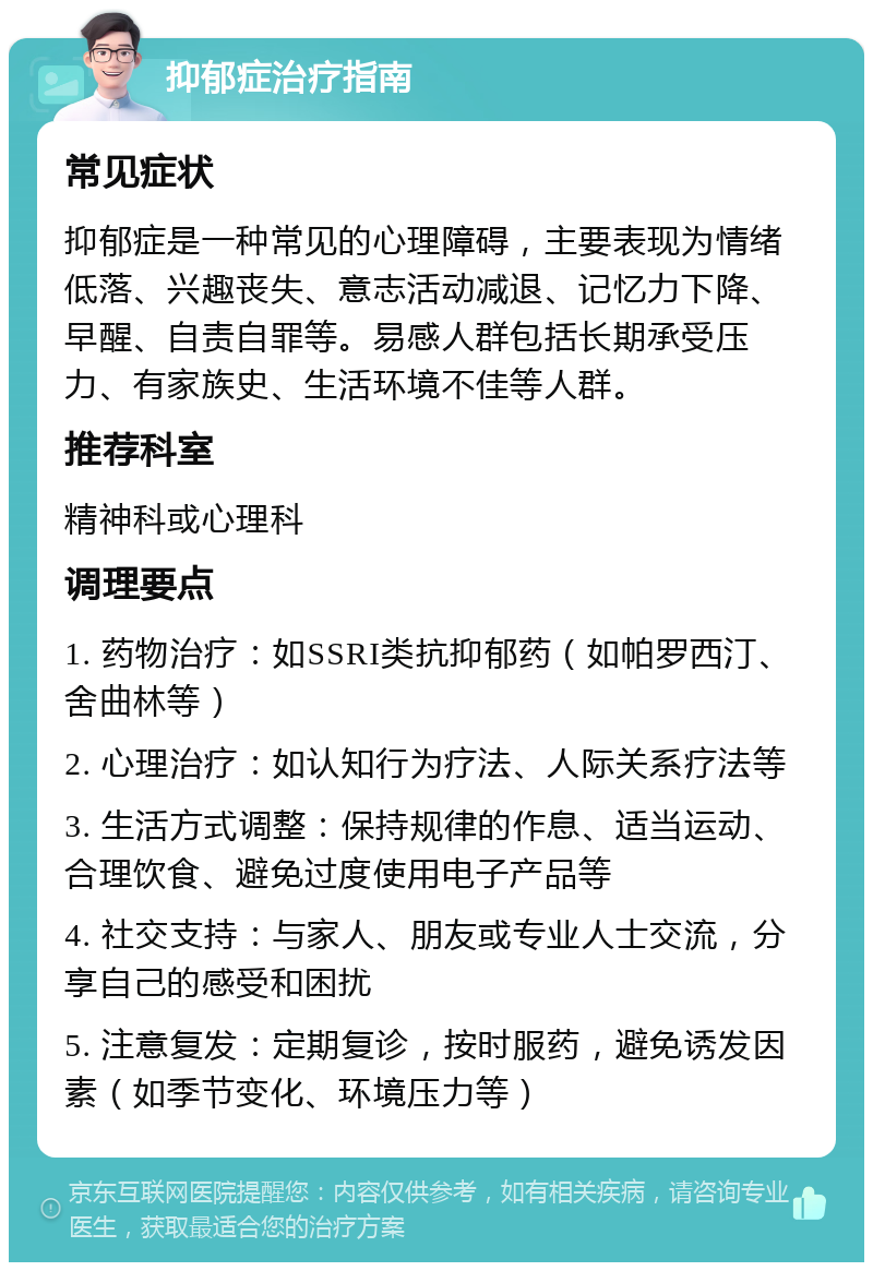 抑郁症治疗指南 常见症状 抑郁症是一种常见的心理障碍，主要表现为情绪低落、兴趣丧失、意志活动减退、记忆力下降、早醒、自责自罪等。易感人群包括长期承受压力、有家族史、生活环境不佳等人群。 推荐科室 精神科或心理科 调理要点 1. 药物治疗：如SSRI类抗抑郁药（如帕罗西汀、舍曲林等） 2. 心理治疗：如认知行为疗法、人际关系疗法等 3. 生活方式调整：保持规律的作息、适当运动、合理饮食、避免过度使用电子产品等 4. 社交支持：与家人、朋友或专业人士交流，分享自己的感受和困扰 5. 注意复发：定期复诊，按时服药，避免诱发因素（如季节变化、环境压力等）