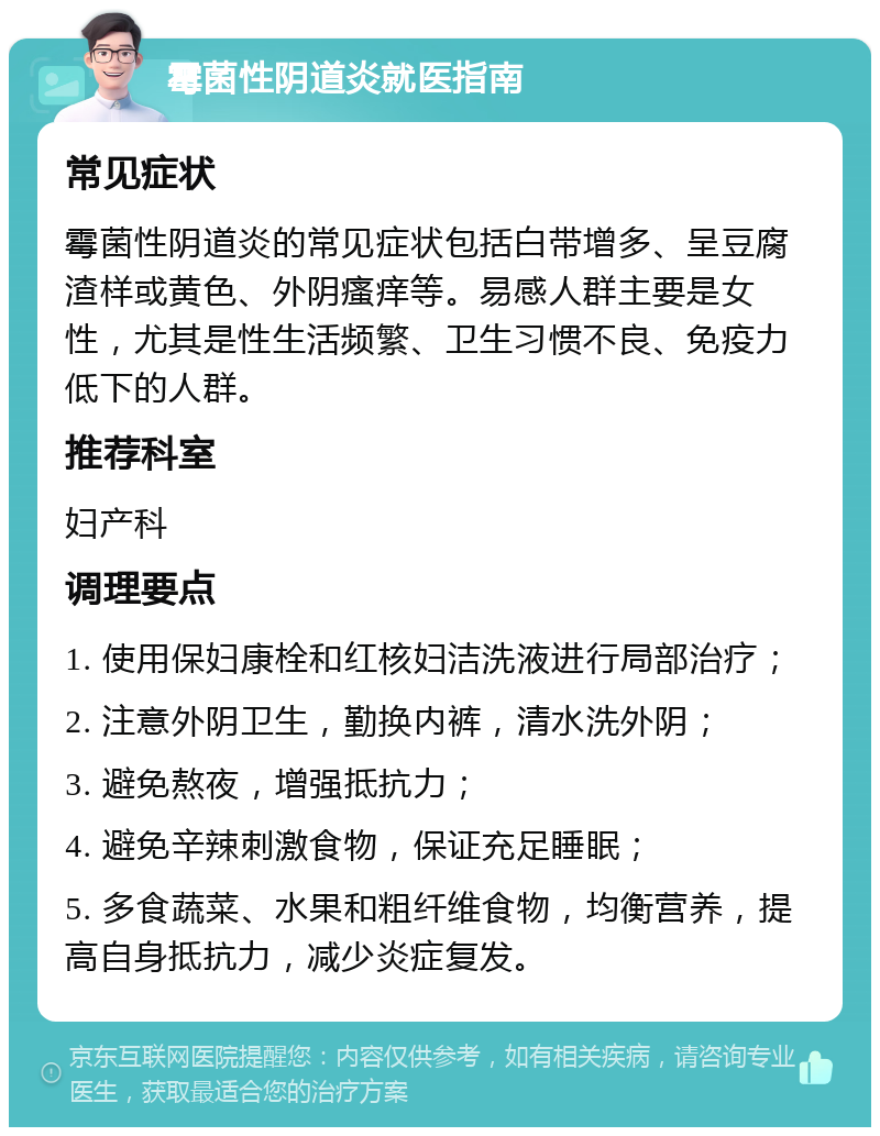 霉菌性阴道炎就医指南 常见症状 霉菌性阴道炎的常见症状包括白带增多、呈豆腐渣样或黄色、外阴瘙痒等。易感人群主要是女性，尤其是性生活频繁、卫生习惯不良、免疫力低下的人群。 推荐科室 妇产科 调理要点 1. 使用保妇康栓和红核妇洁洗液进行局部治疗； 2. 注意外阴卫生，勤换内裤，清水洗外阴； 3. 避免熬夜，增强抵抗力； 4. 避免辛辣刺激食物，保证充足睡眠； 5. 多食蔬菜、水果和粗纤维食物，均衡营养，提高自身抵抗力，减少炎症复发。