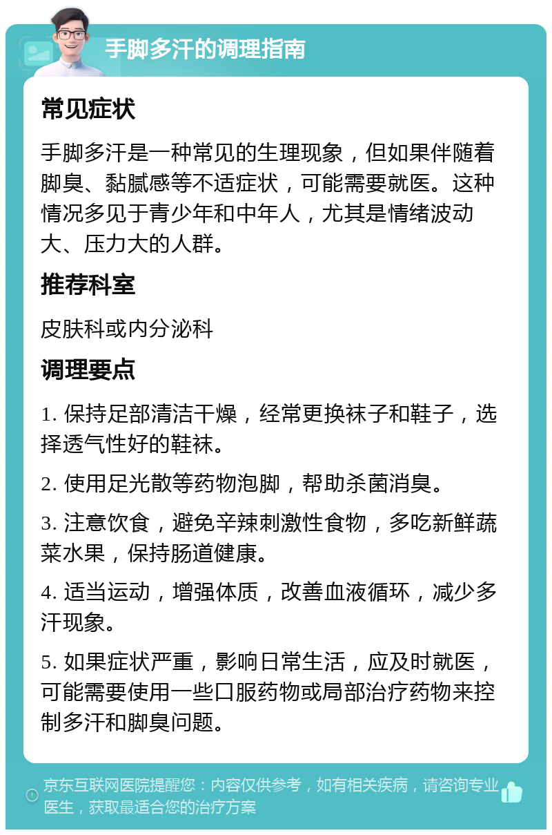 手脚多汗的调理指南 常见症状 手脚多汗是一种常见的生理现象，但如果伴随着脚臭、黏腻感等不适症状，可能需要就医。这种情况多见于青少年和中年人，尤其是情绪波动大、压力大的人群。 推荐科室 皮肤科或内分泌科 调理要点 1. 保持足部清洁干燥，经常更换袜子和鞋子，选择透气性好的鞋袜。 2. 使用足光散等药物泡脚，帮助杀菌消臭。 3. 注意饮食，避免辛辣刺激性食物，多吃新鲜蔬菜水果，保持肠道健康。 4. 适当运动，增强体质，改善血液循环，减少多汗现象。 5. 如果症状严重，影响日常生活，应及时就医，可能需要使用一些口服药物或局部治疗药物来控制多汗和脚臭问题。