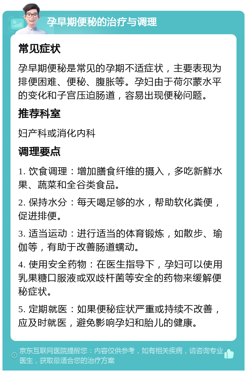 孕早期便秘的治疗与调理 常见症状 孕早期便秘是常见的孕期不适症状，主要表现为排便困难、便秘、腹胀等。孕妇由于荷尔蒙水平的变化和子宫压迫肠道，容易出现便秘问题。 推荐科室 妇产科或消化内科 调理要点 1. 饮食调理：增加膳食纤维的摄入，多吃新鲜水果、蔬菜和全谷类食品。 2. 保持水分：每天喝足够的水，帮助软化粪便，促进排便。 3. 适当运动：进行适当的体育锻炼，如散步、瑜伽等，有助于改善肠道蠕动。 4. 使用安全药物：在医生指导下，孕妇可以使用乳果糖口服液或双歧杆菌等安全的药物来缓解便秘症状。 5. 定期就医：如果便秘症状严重或持续不改善，应及时就医，避免影响孕妇和胎儿的健康。