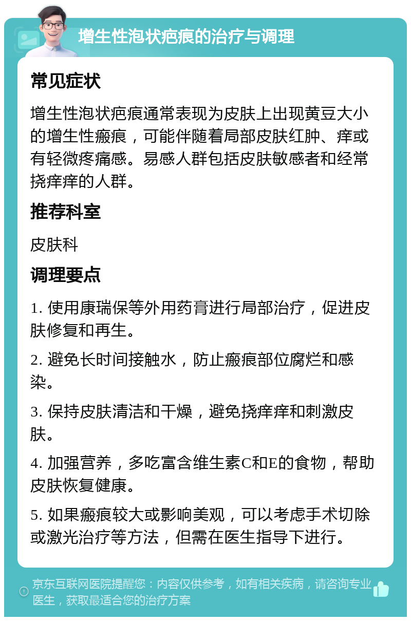 增生性泡状疤痕的治疗与调理 常见症状 增生性泡状疤痕通常表现为皮肤上出现黄豆大小的增生性瘢痕，可能伴随着局部皮肤红肿、痒或有轻微疼痛感。易感人群包括皮肤敏感者和经常挠痒痒的人群。 推荐科室 皮肤科 调理要点 1. 使用康瑞保等外用药膏进行局部治疗，促进皮肤修复和再生。 2. 避免长时间接触水，防止瘢痕部位腐烂和感染。 3. 保持皮肤清洁和干燥，避免挠痒痒和刺激皮肤。 4. 加强营养，多吃富含维生素C和E的食物，帮助皮肤恢复健康。 5. 如果瘢痕较大或影响美观，可以考虑手术切除或激光治疗等方法，但需在医生指导下进行。