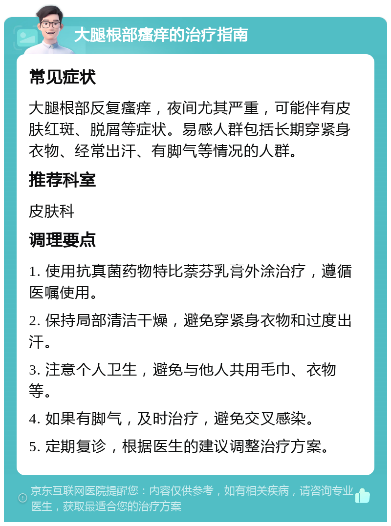 大腿根部瘙痒的治疗指南 常见症状 大腿根部反复瘙痒，夜间尤其严重，可能伴有皮肤红斑、脱屑等症状。易感人群包括长期穿紧身衣物、经常出汗、有脚气等情况的人群。 推荐科室 皮肤科 调理要点 1. 使用抗真菌药物特比萘芬乳膏外涂治疗，遵循医嘱使用。 2. 保持局部清洁干燥，避免穿紧身衣物和过度出汗。 3. 注意个人卫生，避免与他人共用毛巾、衣物等。 4. 如果有脚气，及时治疗，避免交叉感染。 5. 定期复诊，根据医生的建议调整治疗方案。