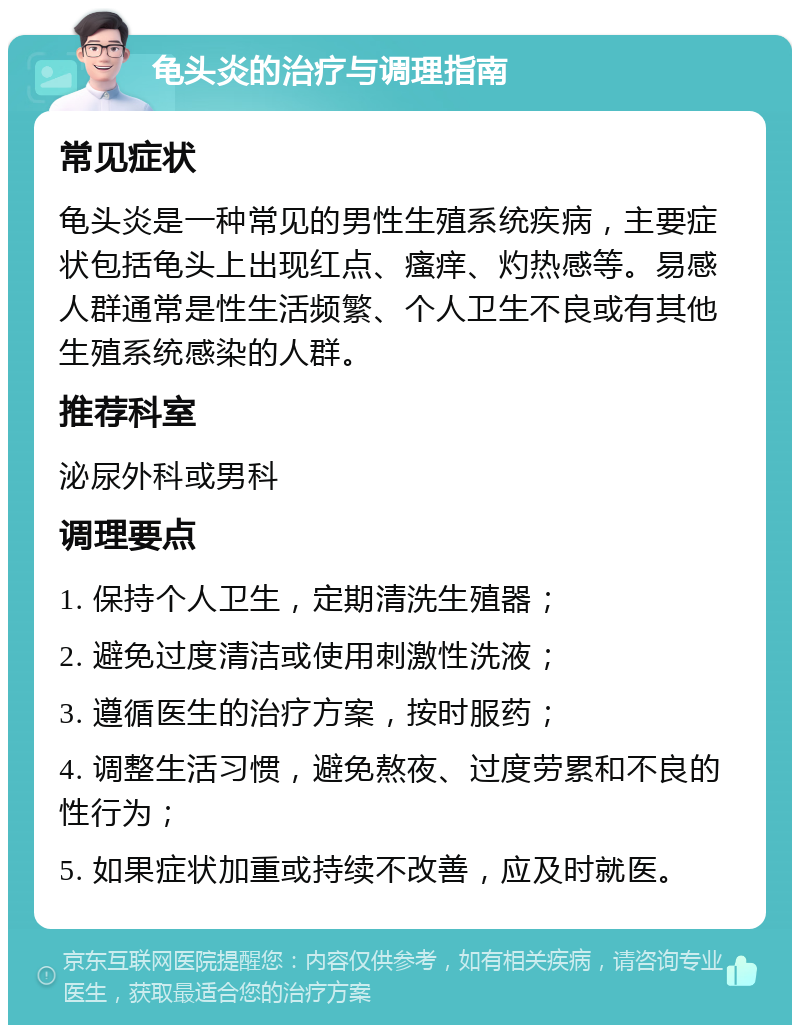 龟头炎的治疗与调理指南 常见症状 龟头炎是一种常见的男性生殖系统疾病，主要症状包括龟头上出现红点、瘙痒、灼热感等。易感人群通常是性生活频繁、个人卫生不良或有其他生殖系统感染的人群。 推荐科室 泌尿外科或男科 调理要点 1. 保持个人卫生，定期清洗生殖器； 2. 避免过度清洁或使用刺激性洗液； 3. 遵循医生的治疗方案，按时服药； 4. 调整生活习惯，避免熬夜、过度劳累和不良的性行为； 5. 如果症状加重或持续不改善，应及时就医。