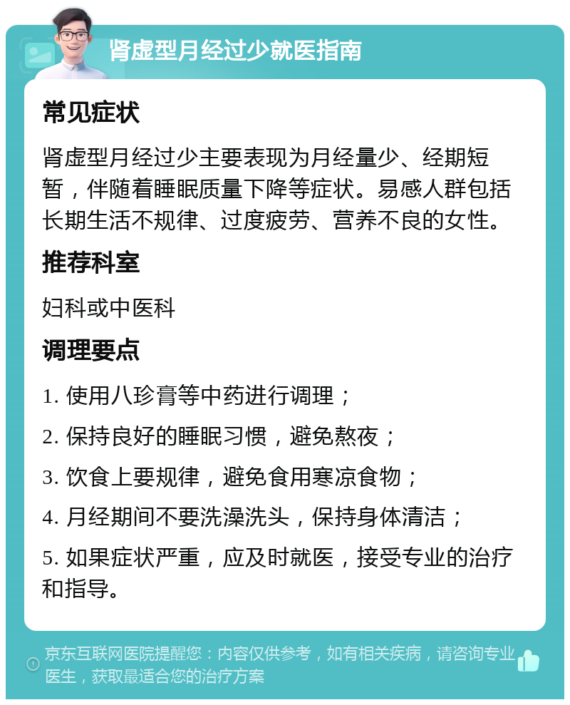 肾虚型月经过少就医指南 常见症状 肾虚型月经过少主要表现为月经量少、经期短暂，伴随着睡眠质量下降等症状。易感人群包括长期生活不规律、过度疲劳、营养不良的女性。 推荐科室 妇科或中医科 调理要点 1. 使用八珍膏等中药进行调理； 2. 保持良好的睡眠习惯，避免熬夜； 3. 饮食上要规律，避免食用寒凉食物； 4. 月经期间不要洗澡洗头，保持身体清洁； 5. 如果症状严重，应及时就医，接受专业的治疗和指导。