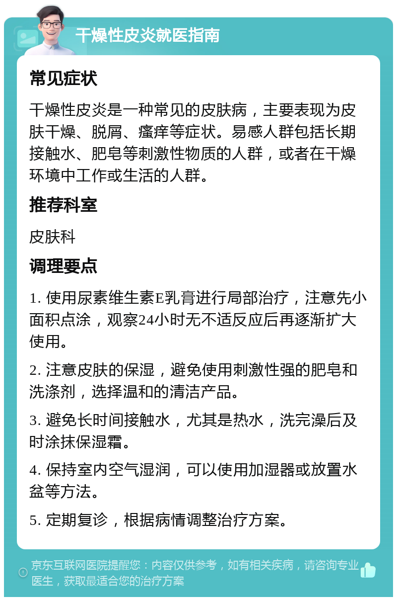 干燥性皮炎就医指南 常见症状 干燥性皮炎是一种常见的皮肤病，主要表现为皮肤干燥、脱屑、瘙痒等症状。易感人群包括长期接触水、肥皂等刺激性物质的人群，或者在干燥环境中工作或生活的人群。 推荐科室 皮肤科 调理要点 1. 使用尿素维生素E乳膏进行局部治疗，注意先小面积点涂，观察24小时无不适反应后再逐渐扩大使用。 2. 注意皮肤的保湿，避免使用刺激性强的肥皂和洗涤剂，选择温和的清洁产品。 3. 避免长时间接触水，尤其是热水，洗完澡后及时涂抹保湿霜。 4. 保持室内空气湿润，可以使用加湿器或放置水盆等方法。 5. 定期复诊，根据病情调整治疗方案。