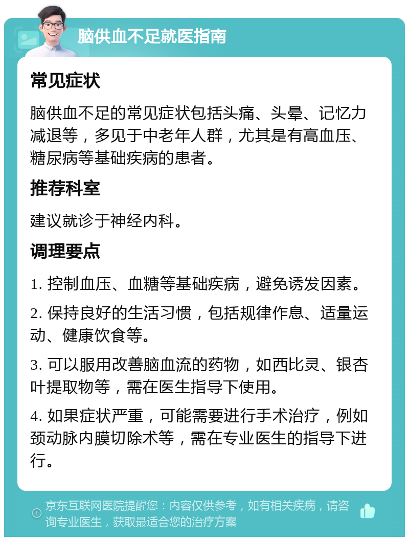 脑供血不足就医指南 常见症状 脑供血不足的常见症状包括头痛、头晕、记忆力减退等，多见于中老年人群，尤其是有高血压、糖尿病等基础疾病的患者。 推荐科室 建议就诊于神经内科。 调理要点 1. 控制血压、血糖等基础疾病，避免诱发因素。 2. 保持良好的生活习惯，包括规律作息、适量运动、健康饮食等。 3. 可以服用改善脑血流的药物，如西比灵、银杏叶提取物等，需在医生指导下使用。 4. 如果症状严重，可能需要进行手术治疗，例如颈动脉内膜切除术等，需在专业医生的指导下进行。