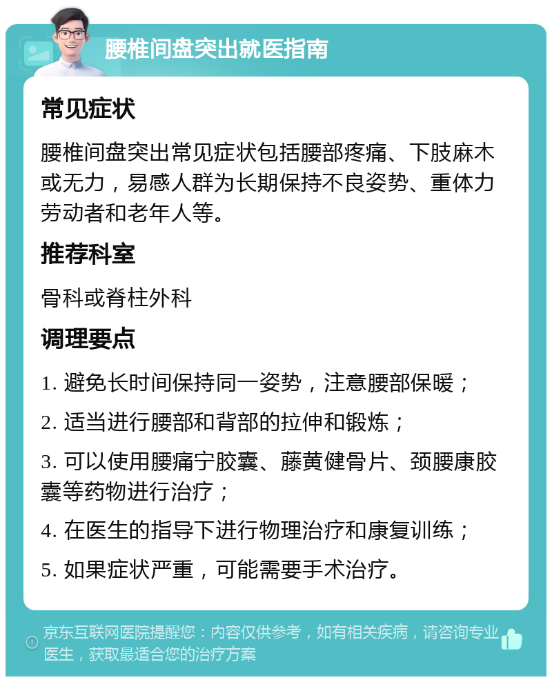 腰椎间盘突出就医指南 常见症状 腰椎间盘突出常见症状包括腰部疼痛、下肢麻木或无力，易感人群为长期保持不良姿势、重体力劳动者和老年人等。 推荐科室 骨科或脊柱外科 调理要点 1. 避免长时间保持同一姿势，注意腰部保暖； 2. 适当进行腰部和背部的拉伸和锻炼； 3. 可以使用腰痛宁胶囊、藤黄健骨片、颈腰康胶囊等药物进行治疗； 4. 在医生的指导下进行物理治疗和康复训练； 5. 如果症状严重，可能需要手术治疗。