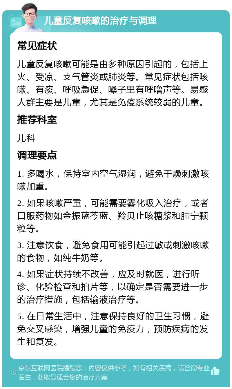 儿童反复咳嗽的治疗与调理 常见症状 儿童反复咳嗽可能是由多种原因引起的，包括上火、受凉、支气管炎或肺炎等。常见症状包括咳嗽、有痰、呼吸急促、嗓子里有呼噜声等。易感人群主要是儿童，尤其是免疫系统较弱的儿童。 推荐科室 儿科 调理要点 1. 多喝水，保持室内空气湿润，避免干燥刺激咳嗽加重。 2. 如果咳嗽严重，可能需要雾化吸入治疗，或者口服药物如金振蓝芩蓝、羚贝止咳糖浆和肺宁颗粒等。 3. 注意饮食，避免食用可能引起过敏或刺激咳嗽的食物，如纯牛奶等。 4. 如果症状持续不改善，应及时就医，进行听诊、化验检查和拍片等，以确定是否需要进一步的治疗措施，包括输液治疗等。 5. 在日常生活中，注意保持良好的卫生习惯，避免交叉感染，增强儿童的免疫力，预防疾病的发生和复发。