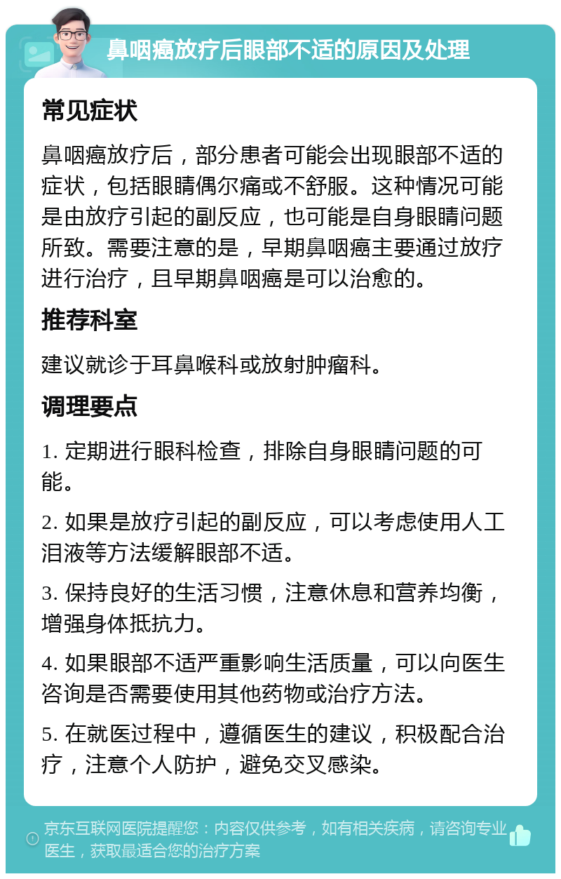 鼻咽癌放疗后眼部不适的原因及处理 常见症状 鼻咽癌放疗后，部分患者可能会出现眼部不适的症状，包括眼睛偶尔痛或不舒服。这种情况可能是由放疗引起的副反应，也可能是自身眼睛问题所致。需要注意的是，早期鼻咽癌主要通过放疗进行治疗，且早期鼻咽癌是可以治愈的。 推荐科室 建议就诊于耳鼻喉科或放射肿瘤科。 调理要点 1. 定期进行眼科检查，排除自身眼睛问题的可能。 2. 如果是放疗引起的副反应，可以考虑使用人工泪液等方法缓解眼部不适。 3. 保持良好的生活习惯，注意休息和营养均衡，增强身体抵抗力。 4. 如果眼部不适严重影响生活质量，可以向医生咨询是否需要使用其他药物或治疗方法。 5. 在就医过程中，遵循医生的建议，积极配合治疗，注意个人防护，避免交叉感染。