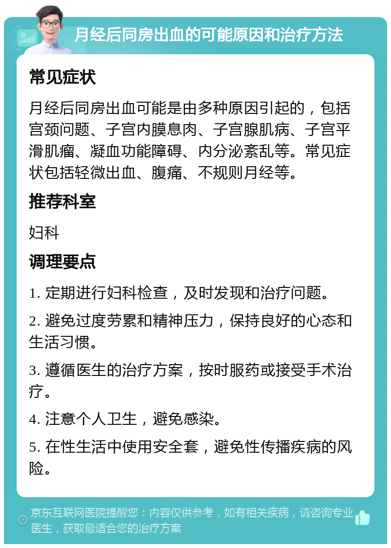 月经后同房出血的可能原因和治疗方法 常见症状 月经后同房出血可能是由多种原因引起的，包括宫颈问题、子宫内膜息肉、子宫腺肌病、子宫平滑肌瘤、凝血功能障碍、内分泌紊乱等。常见症状包括轻微出血、腹痛、不规则月经等。 推荐科室 妇科 调理要点 1. 定期进行妇科检查，及时发现和治疗问题。 2. 避免过度劳累和精神压力，保持良好的心态和生活习惯。 3. 遵循医生的治疗方案，按时服药或接受手术治疗。 4. 注意个人卫生，避免感染。 5. 在性生活中使用安全套，避免性传播疾病的风险。