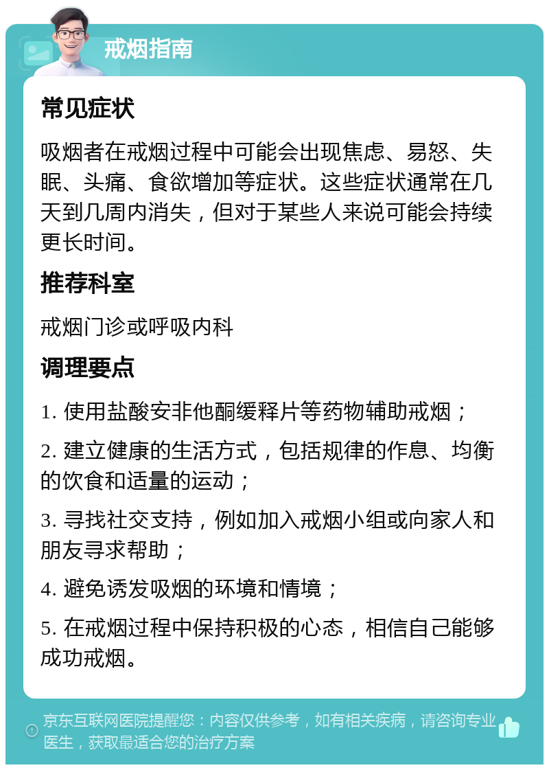 戒烟指南 常见症状 吸烟者在戒烟过程中可能会出现焦虑、易怒、失眠、头痛、食欲增加等症状。这些症状通常在几天到几周内消失，但对于某些人来说可能会持续更长时间。 推荐科室 戒烟门诊或呼吸内科 调理要点 1. 使用盐酸安非他酮缓释片等药物辅助戒烟； 2. 建立健康的生活方式，包括规律的作息、均衡的饮食和适量的运动； 3. 寻找社交支持，例如加入戒烟小组或向家人和朋友寻求帮助； 4. 避免诱发吸烟的环境和情境； 5. 在戒烟过程中保持积极的心态，相信自己能够成功戒烟。