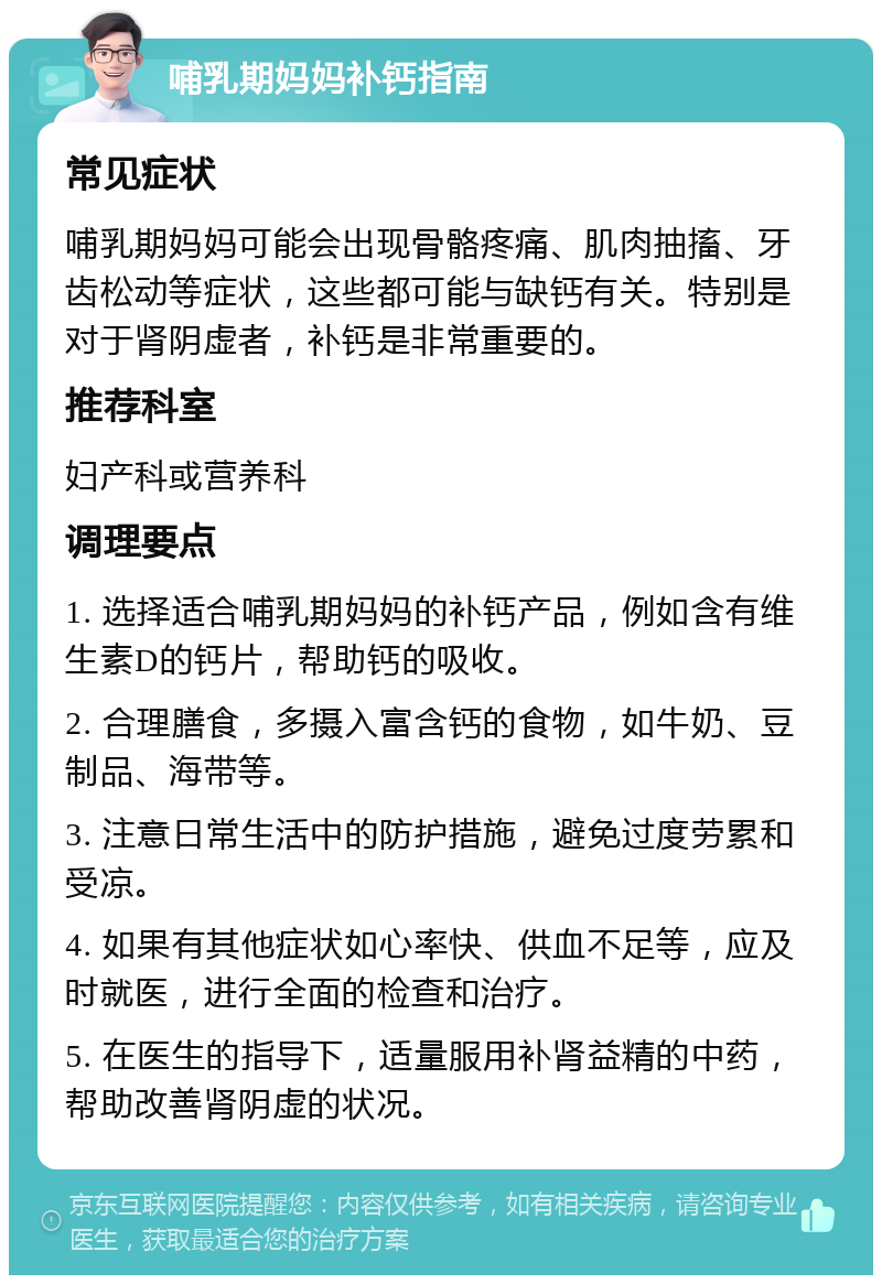 哺乳期妈妈补钙指南 常见症状 哺乳期妈妈可能会出现骨骼疼痛、肌肉抽搐、牙齿松动等症状，这些都可能与缺钙有关。特别是对于肾阴虚者，补钙是非常重要的。 推荐科室 妇产科或营养科 调理要点 1. 选择适合哺乳期妈妈的补钙产品，例如含有维生素D的钙片，帮助钙的吸收。 2. 合理膳食，多摄入富含钙的食物，如牛奶、豆制品、海带等。 3. 注意日常生活中的防护措施，避免过度劳累和受凉。 4. 如果有其他症状如心率快、供血不足等，应及时就医，进行全面的检查和治疗。 5. 在医生的指导下，适量服用补肾益精的中药，帮助改善肾阴虚的状况。