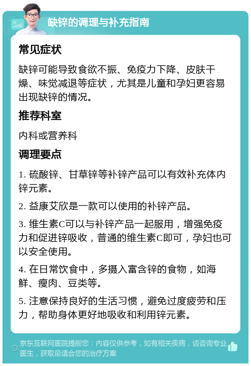 缺锌的调理与补充指南 常见症状 缺锌可能导致食欲不振、免疫力下降、皮肤干燥、味觉减退等症状，尤其是儿童和孕妇更容易出现缺锌的情况。 推荐科室 内科或营养科 调理要点 1. 硫酸锌、甘草锌等补锌产品可以有效补充体内锌元素。 2. 益康艾欣是一款可以使用的补锌产品。 3. 维生素C可以与补锌产品一起服用，增强免疫力和促进锌吸收，普通的维生素C即可，孕妇也可以安全使用。 4. 在日常饮食中，多摄入富含锌的食物，如海鲜、瘦肉、豆类等。 5. 注意保持良好的生活习惯，避免过度疲劳和压力，帮助身体更好地吸收和利用锌元素。