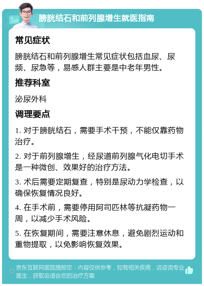 膀胱结石和前列腺增生就医指南 常见症状 膀胱结石和前列腺增生常见症状包括血尿、尿频、尿急等，易感人群主要是中老年男性。 推荐科室 泌尿外科 调理要点 1. 对于膀胱结石，需要手术干预，不能仅靠药物治疗。 2. 对于前列腺增生，经尿道前列腺气化电切手术是一种微创、效果好的治疗方法。 3. 术后需要定期复查，特别是尿动力学检查，以确保恢复情况良好。 4. 在手术前，需要停用阿司匹林等抗凝药物一周，以减少手术风险。 5. 在恢复期间，需要注意休息，避免剧烈运动和重物提取，以免影响恢复效果。