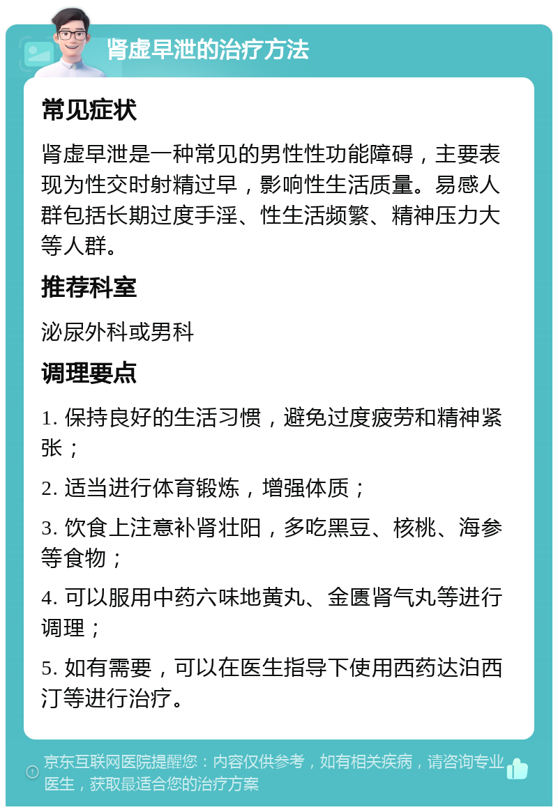 肾虚早泄的治疗方法 常见症状 肾虚早泄是一种常见的男性性功能障碍，主要表现为性交时射精过早，影响性生活质量。易感人群包括长期过度手淫、性生活频繁、精神压力大等人群。 推荐科室 泌尿外科或男科 调理要点 1. 保持良好的生活习惯，避免过度疲劳和精神紧张； 2. 适当进行体育锻炼，增强体质； 3. 饮食上注意补肾壮阳，多吃黑豆、核桃、海参等食物； 4. 可以服用中药六味地黄丸、金匮肾气丸等进行调理； 5. 如有需要，可以在医生指导下使用西药达泊西汀等进行治疗。