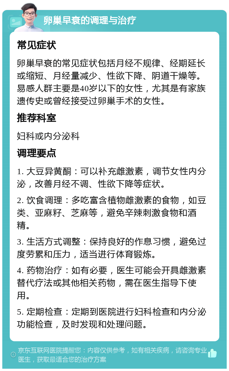 卵巢早衰的调理与治疗 常见症状 卵巢早衰的常见症状包括月经不规律、经期延长或缩短、月经量减少、性欲下降、阴道干燥等。易感人群主要是40岁以下的女性，尤其是有家族遗传史或曾经接受过卵巢手术的女性。 推荐科室 妇科或内分泌科 调理要点 1. 大豆异黄酮：可以补充雌激素，调节女性内分泌，改善月经不调、性欲下降等症状。 2. 饮食调理：多吃富含植物雌激素的食物，如豆类、亚麻籽、芝麻等，避免辛辣刺激食物和酒精。 3. 生活方式调整：保持良好的作息习惯，避免过度劳累和压力，适当进行体育锻炼。 4. 药物治疗：如有必要，医生可能会开具雌激素替代疗法或其他相关药物，需在医生指导下使用。 5. 定期检查：定期到医院进行妇科检查和内分泌功能检查，及时发现和处理问题。